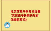 吃灵芝孢子粉耳鸣加重(灵芝孢子粉纯天然有效缓解耳鸣)
