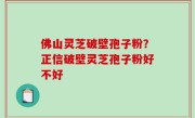 佛山灵芝破壁孢子粉？正信破壁灵芝孢子粉好不好
