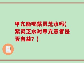 甲亢能喝紫灵芝水吗(紫灵芝水对甲亢患者是否有益？)