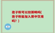 孢子粉可以放粥喝吗(孢子粉能加入粥中饮用吗？)
