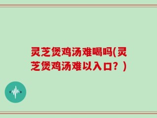 灵芝煲鸡汤难喝吗(灵芝煲鸡汤难以入口？)