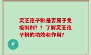 灵芝孢子粉是否属于免疫制剂？？了解灵芝孢子粉的功效和作用？