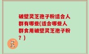 破壁灵芝孢子粉适合人群有哪些(适合哪些人群食用破壁灵芝孢子粉？)
