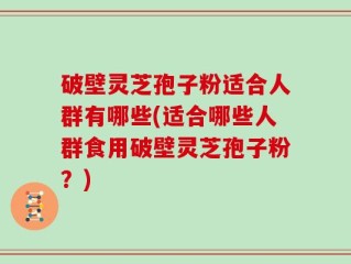 破壁灵芝孢子粉适合人群有哪些(适合哪些人群食用破壁灵芝孢子粉？)