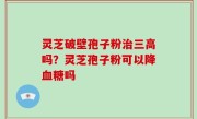 灵芝破壁孢子粉治三高吗？灵芝孢子粉可以降血糖吗