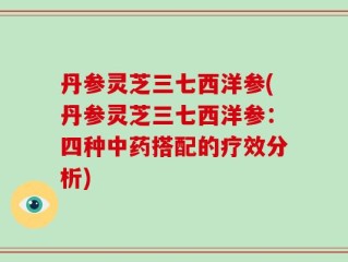 丹参灵芝三七西洋参(丹参灵芝三七西洋参：四种中药搭配的疗效分析)