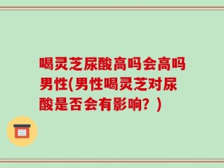 喝灵芝尿酸高吗会高吗男性(男性喝灵芝对尿酸是否会有影响？)