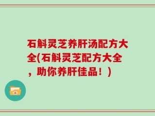 石斛灵芝养肝汤配方大全(石斛灵芝配方大全，助你养肝佳品！)