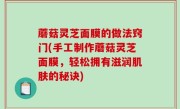 蘑菇灵芝面膜的做法窍门(手工制作蘑菇灵芝面膜，轻松拥有滋润肌肤的秘诀)