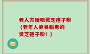 老人方便喝灵芝孢子粉 (老年人更易服用的灵芝孢子粉！)