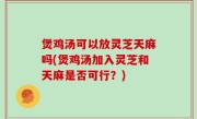 煲鸡汤可以放灵芝天麻吗(煲鸡汤加入灵芝和天麻是否可行？)