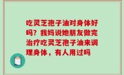 吃灵芝孢子油对身体好吗？我妈说她朋友做完治疗吃灵芝孢子油来调理身体，有人用过吗