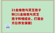 21金维他与灵芝孢子粉(21金维他与灵芝孢子粉相结合，打造全方位养生保健)
