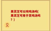 黑灵芝可以炖鸡汤吗(黑灵芝可用于煲鸡汤吗？)