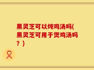 黑灵芝可以炖鸡汤吗(黑灵芝可用于煲鸡汤吗？)