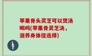 苹果骨头灵芝可以煲汤喝吗(苹果骨灵芝汤，滋养身体佳选择)