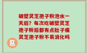 破壁灵芝孢子粉泡水一天后？每次吃破壁灵芝孢子粉后都有点肚子痛灵芝孢子粉不易消化吗