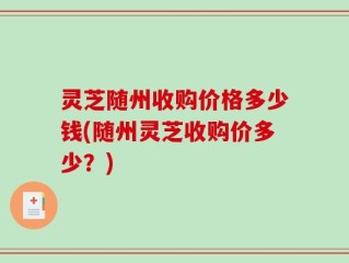 灵芝随州收购价格多少钱(随州灵芝收购价多少？)