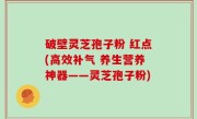 破壁灵芝孢子粉 红点(高效补气 养生营养神器——灵芝孢子粉)