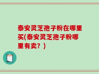 泰安灵芝孢子粉在哪里买(泰安灵芝孢子粉哪里有卖？)