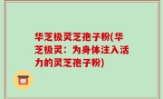 华芝极灵芝孢子粉(华芝极灵：为身体注入活力的灵芝孢子粉)