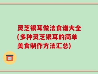 灵芝银耳做法食谱大全(多种灵芝银耳的简单美食制作方法汇总)