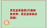 灵芝盆景造景(打造绿色世界：灵芝盆景装点家园)