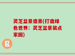 灵芝盆景造景(打造绿色世界：灵芝盆景装点家园)