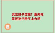 灵芝孢子凉性？夏天吃灵芝孢子粉不上火吗