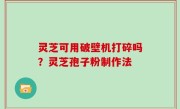 灵芝可用破壁机打碎吗？灵芝孢子粉制作法