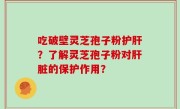 吃破壁灵芝孢子粉护肝？了解灵芝孢子粉对肝脏的保护作用？
