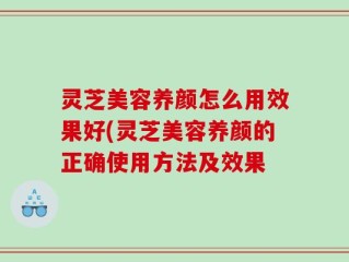 灵芝美容养颜怎么用效果好(灵芝美容养颜的正确使用方法及效果