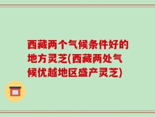 西藏两个气候条件好的地方灵芝(西藏两处气候优越地区盛产灵芝)