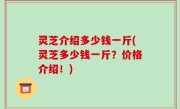 灵芝介绍多少钱一斤(灵芝多少钱一斤？价格介绍！)