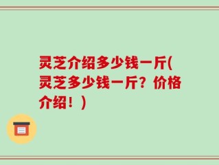 灵芝介绍多少钱一斤(灵芝多少钱一斤？价格介绍！)