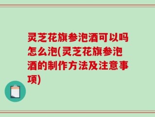 灵芝花旗参泡酒可以吗怎么泡(灵芝花旗参泡酒的制作方法及注意事项)
