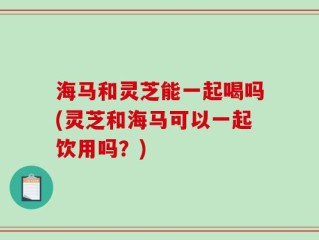 海马和灵芝能一起喝吗(灵芝和海马可以一起饮用吗？)
