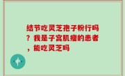 结节吃灵芝孢子粉行吗？我是子宫肌瘤的患者，能吃灵芝吗