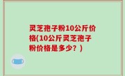灵芝孢子粉10公斤价格(10公斤灵芝孢子粉价格是多少？)