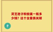 灵芝孢子粉胶囊一瓶多少钱？这个含量很关键
