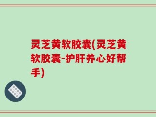 灵芝黄软胶囊(灵芝黄软胶囊-护肝养心好帮手)