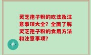 灵芝孢子粉的吃法及注意事项大全？全面了解灵芝孢子粉的食用方法和注意事项？