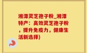 湘潭灵芝孢子粉_湘潭特产：高效灵芝孢子粉，提升免疫力，健康生活新选择)