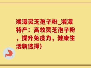 湘潭灵芝孢子粉_湘潭特产：高效灵芝孢子粉，提升免疫力，健康生活新选择)
