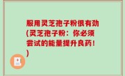 服用灵芝孢子粉很有劲(灵芝孢子粉：你必须尝试的能量提升良药！)