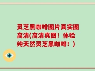 灵芝黑咖啡图片真实图高清(高清真图！体验纯天然灵芝黑咖啡！)