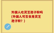 外国人吃灵芝孢子粉吗(外国人可否食用灵芝孢子粉？)
