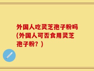 外国人吃灵芝孢子粉吗(外国人可否食用灵芝孢子粉？)