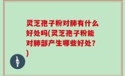 灵芝孢子粉对肺有什么好处吗(灵芝孢子粉能对肺部产生哪些好处？)