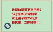 云深仙草灵芝孢子粉252g价格(云深仙草灵芝孢子粉252g价格优惠，立即抢购！)